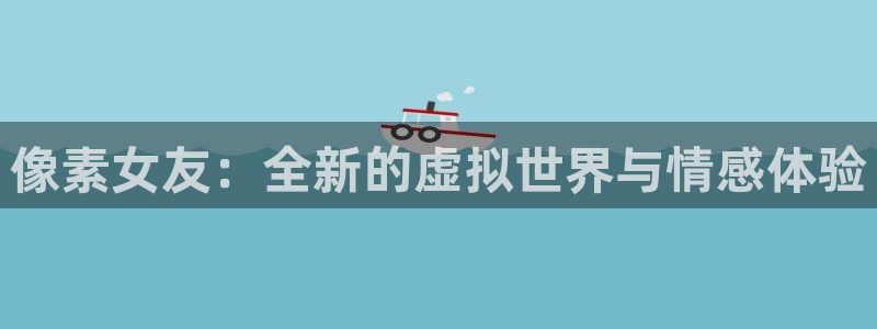 长征娱乐网址官网：像素女友：全新的虚拟世界与情感体验