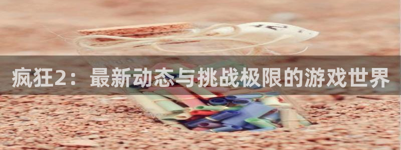 长征娱乐平台注册资金多少：疯狂2：最新动态与挑战极限的游戏世