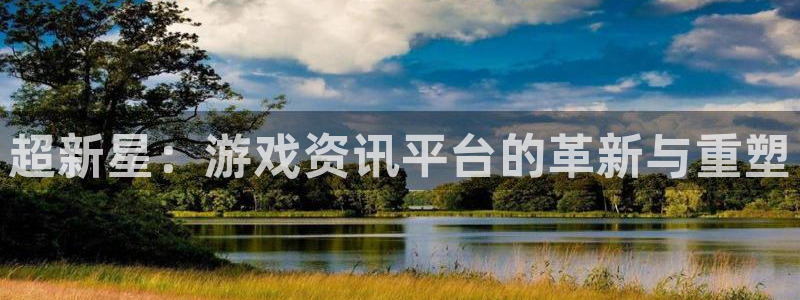 长征娱乐app下载地址：超新星：游戏资讯平台的革新与重塑